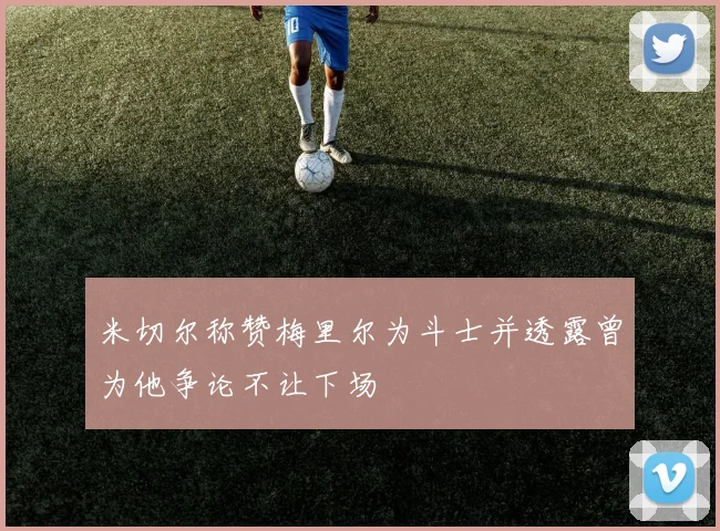 米切尔称赞梅里尔为斗士并透露曾为他争论不让下场