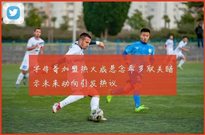 字母哥加盟热火成悬念希罗取关暗示未来动向引发热议