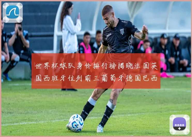 世界杯球队身价排行榜揭晓法国英国西班牙位列前三葡萄牙德国巴西身价均超九亿欧元
