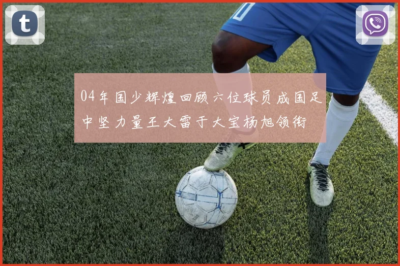 04年国少辉煌回顾六位球员成国足中坚力量王大雷于大宝杨旭领衔