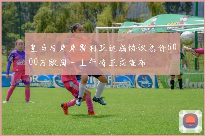 皇马与库库雷利亚达成协议总价6000万欧周一上午将正式宣布