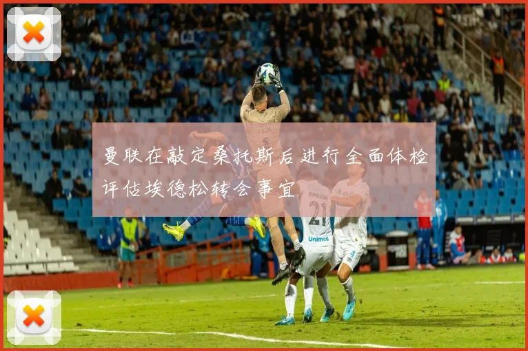 曼联在敲定桑托斯后进行全面体检评估埃德松转会事宜
