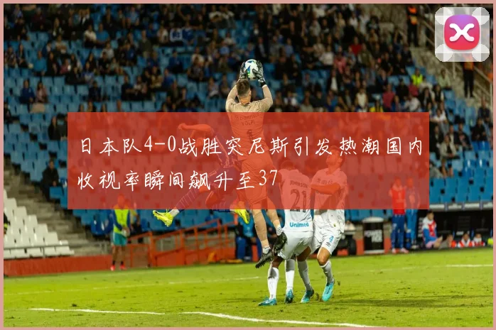 日本队4-0战胜突尼斯引发热潮国内收视率瞬间飙升至37