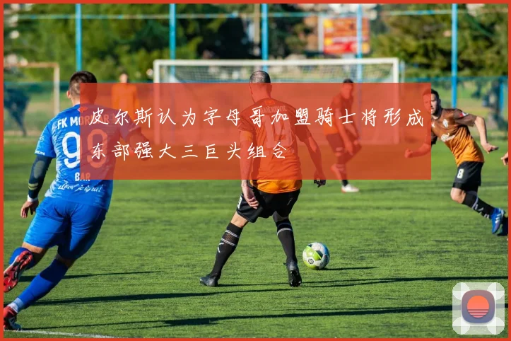 皮尔斯认为字母哥加盟骑士将形成东部强大三巨头组合