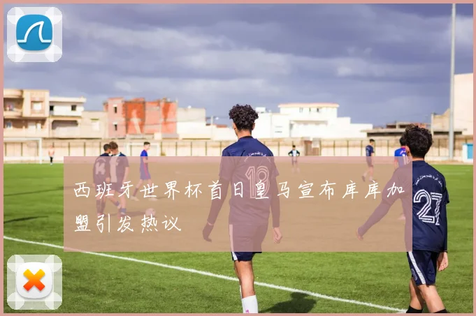 西班牙世界杯首日皇马宣布库库加盟引发热议
