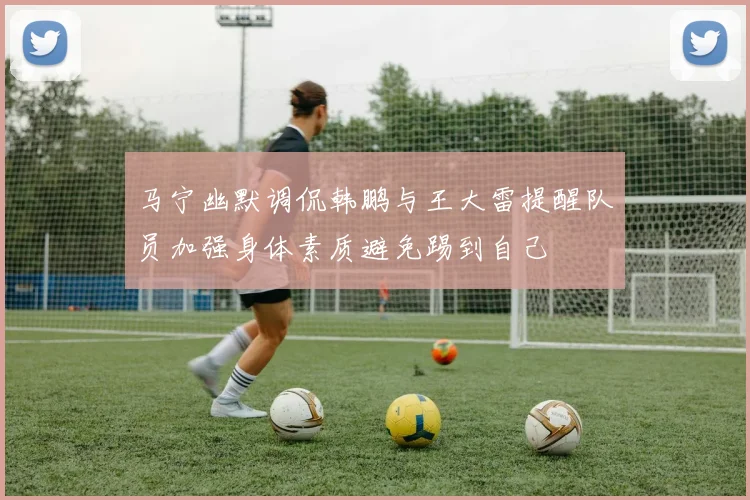 马宁幽默调侃韩鹏与王大雷提醒队员加强身体素质避免踢到自己