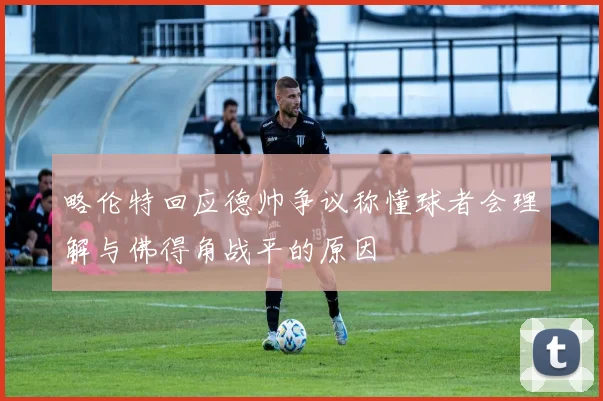 略伦特回应德帅争议称懂球者会理解与佛得角战平的原因