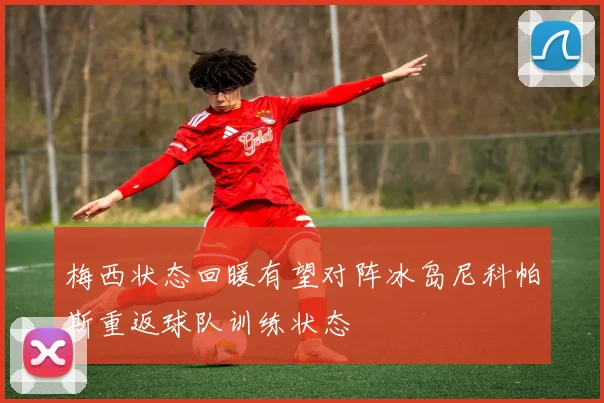 梅西状态回暖有望对阵冰岛尼科帕斯重返球队训练状态