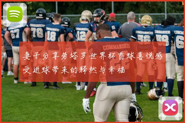 妻子分享劳塔罗世界杯首球喜悦感受进球带来的释然与幸福