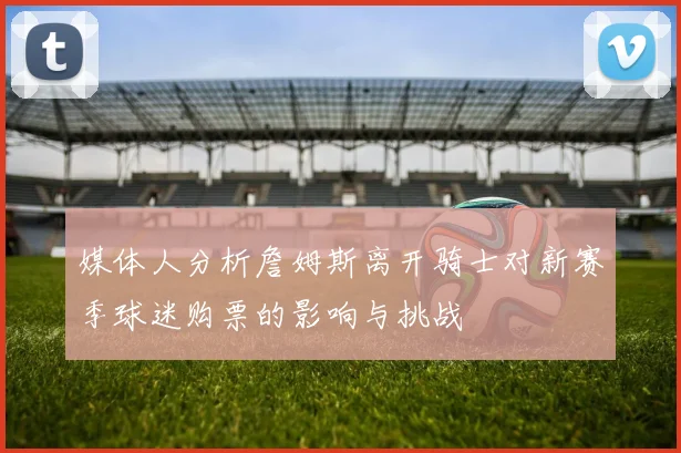 媒体人分析詹姆斯离开骑士对新赛季球迷购票的影响与挑战