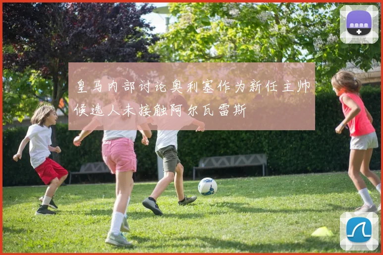 皇马内部讨论奥利塞作为新任主帅候选人未接触阿尔瓦雷斯