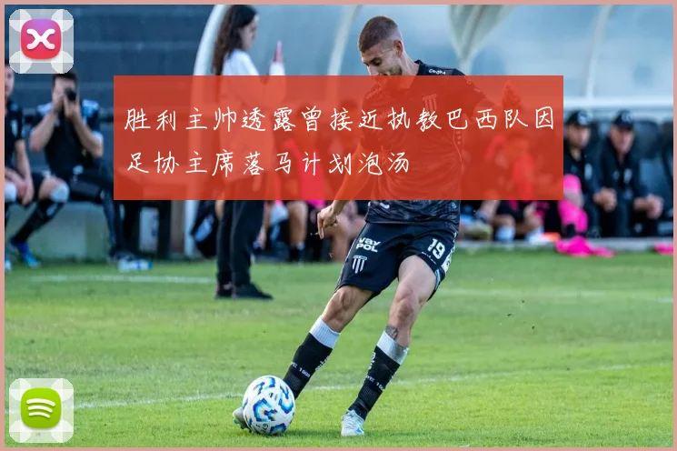 胜利主帅透露曾接近执教巴西队因足协主席落马计划泡汤