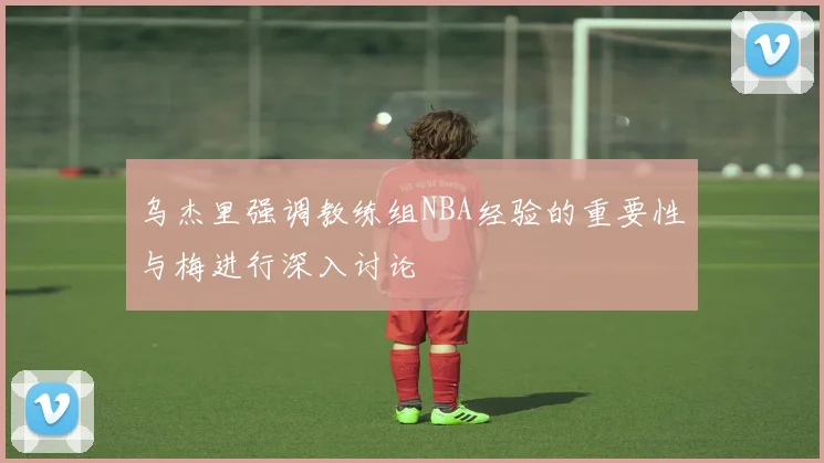 乌杰里强调教练组NBA经验的重要性与梅进行深入讨论