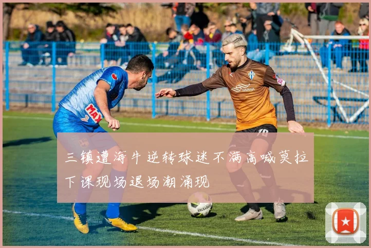 三镇遭海牛逆转球迷不满高喊莫拉下课现场退场潮涌现