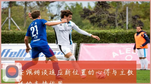 安佩姆谈适应新位置的心得与主教练的支持作用