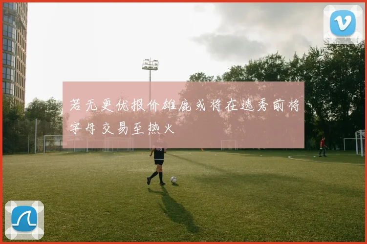 若无更优报价雄鹿或将在选秀前将字母交易至热火