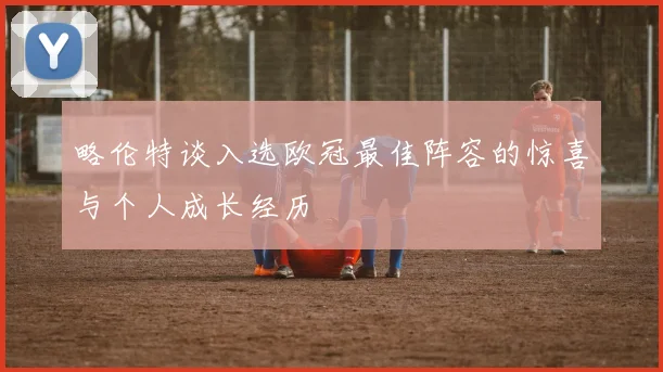 略伦特谈入选欧冠最佳阵容的惊喜与个人成长经历