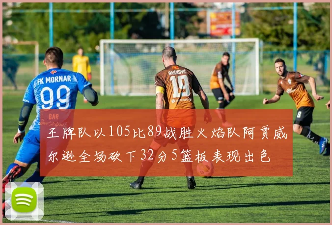 王牌队以105比89战胜火焰队阿贾威尔逊全场砍下32分5篮板表现出色