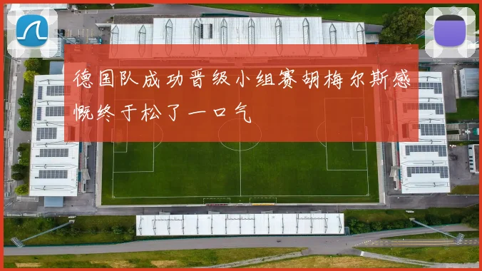 德国队成功晋级小组赛胡梅尔斯感慨终于松了一口气
