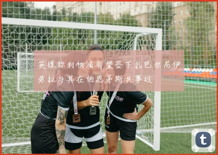 英媒称利物浦有望签下扎巴尔尼伊劳拉与其在伯恩茅斯共事过
