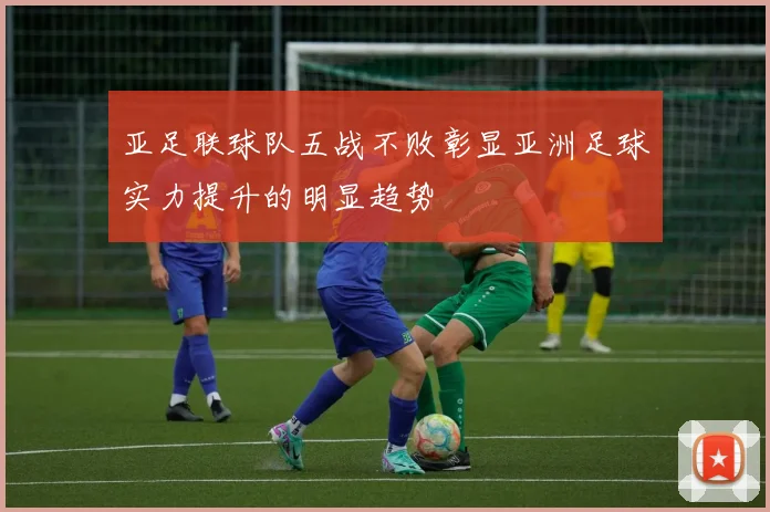 亚足联球队五战不败彰显亚洲足球实力提升的明显趋势