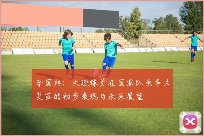 李国旭：大连球员在国家队竞争力复苏的初步表现与未来展望