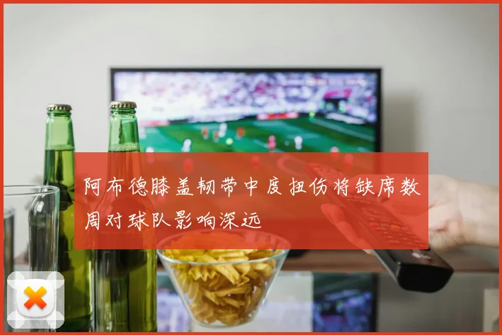 阿布德膝盖韧带中度扭伤将缺席数周对球队影响深远