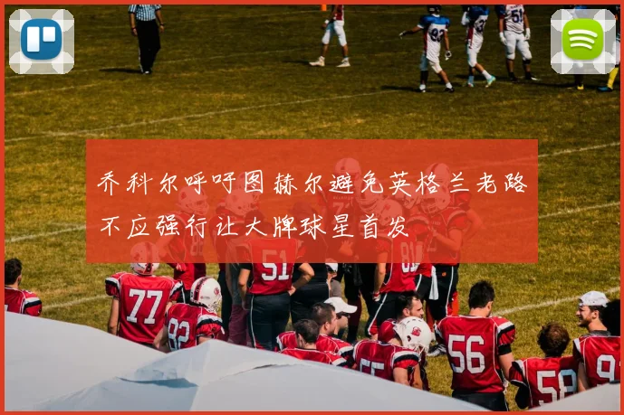 乔科尔呼吁图赫尔避免英格兰老路不应强行让大牌球星首发