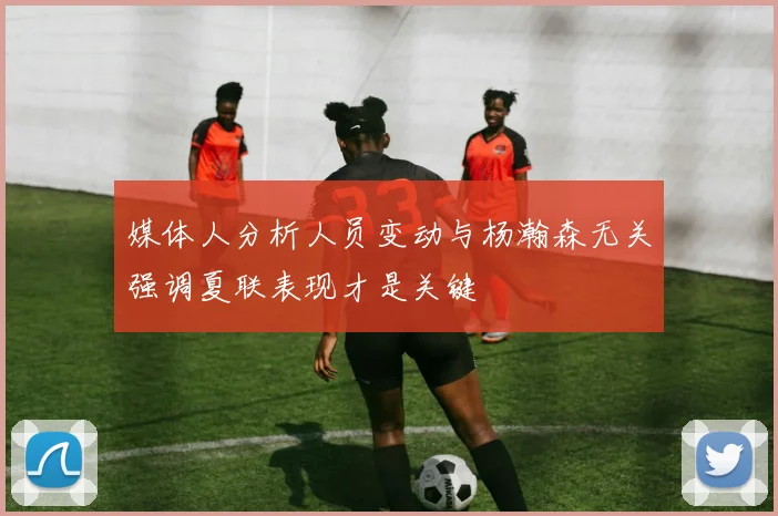 媒体人分析人员变动与杨瀚森无关强调夏联表现才是关键