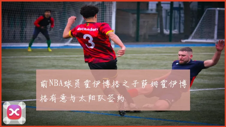 前NBA球员霍伊博格之子萨姆霍伊博格有意与太阳队签约