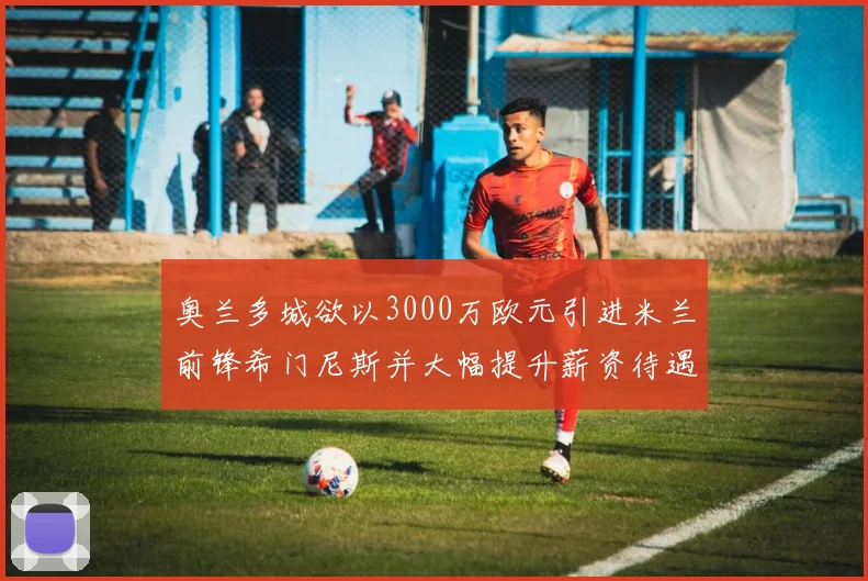 奥兰多城欲以3000万欧元引进米兰前锋希门尼斯并大幅提升薪资待遇