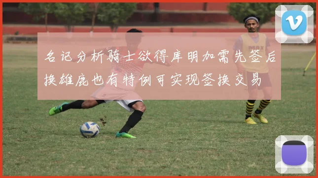 名记分析骑士欲得库明加需先签后换雄鹿也有特例可实现签换交易