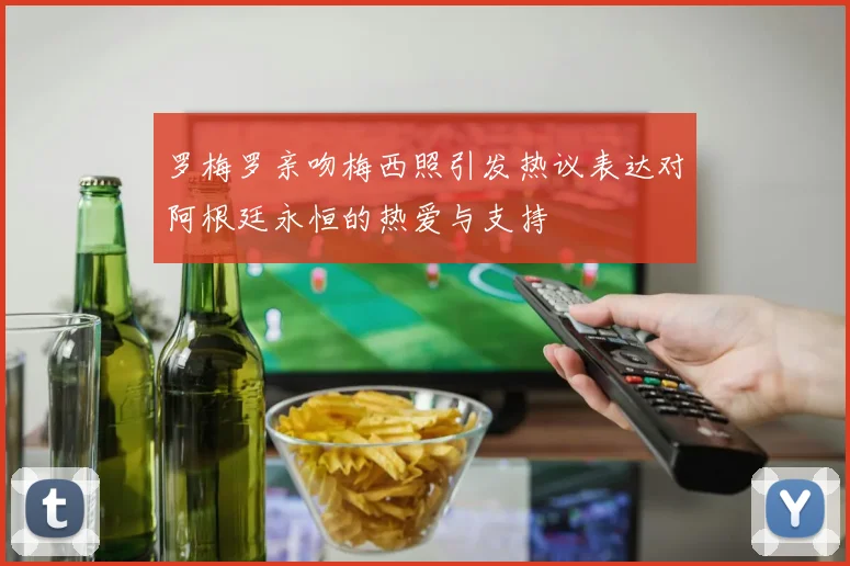 罗梅罗亲吻梅西照引发热议表达对阿根廷永恒的热爱与支持