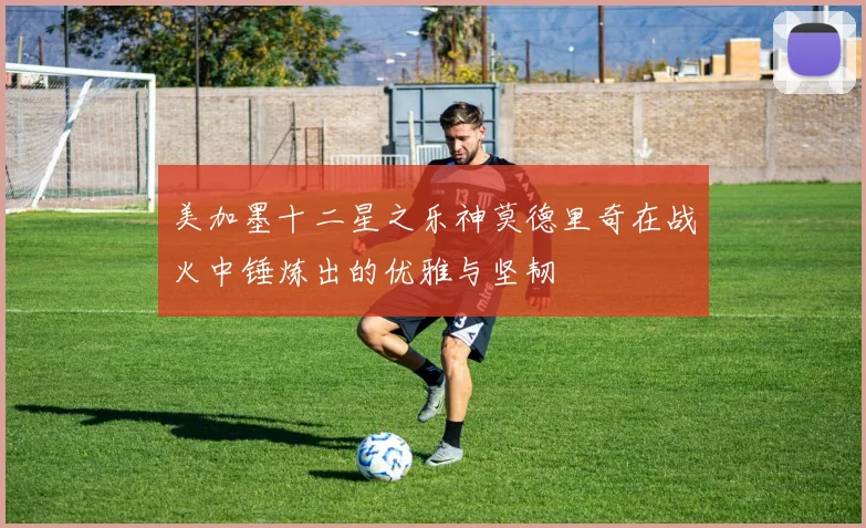 美加墨十二星之乐神莫德里奇在战火中锤炼出的优雅与坚韧