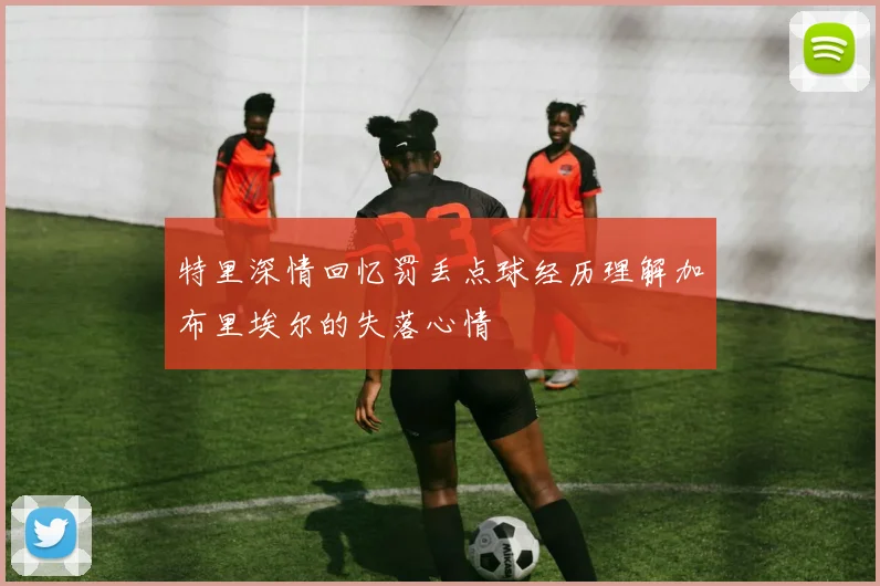 特里深情回忆罚丢点球经历理解加布里埃尔的失落心情