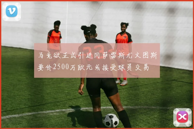 马竞欲正式引进冈萨雷斯尤文图斯要价2500万欧元或接受球员交易
