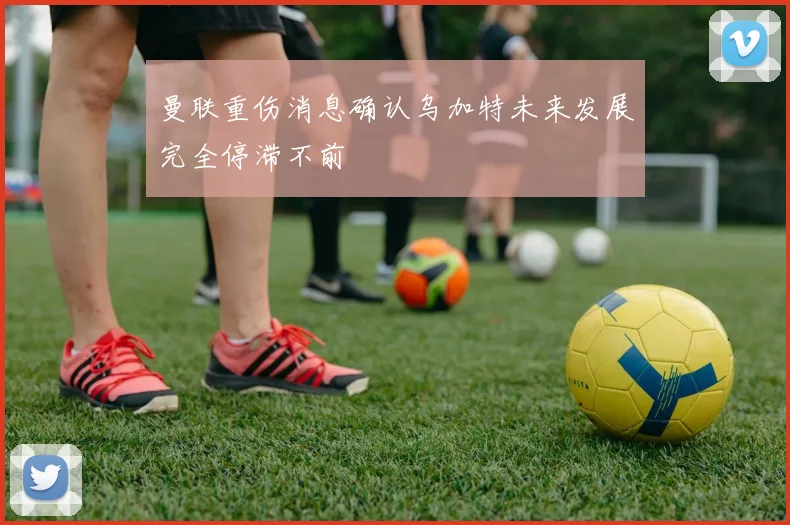曼联重伤消息确认乌加特未来发展完全停滞不前